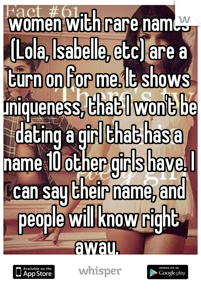 women with rare names (Lola, Isabelle, etc) are a turn on for me. It shows uniqueness, that I won't be dating a girl that has a name 10 other girls have. I can say their name, and people will know right away. 