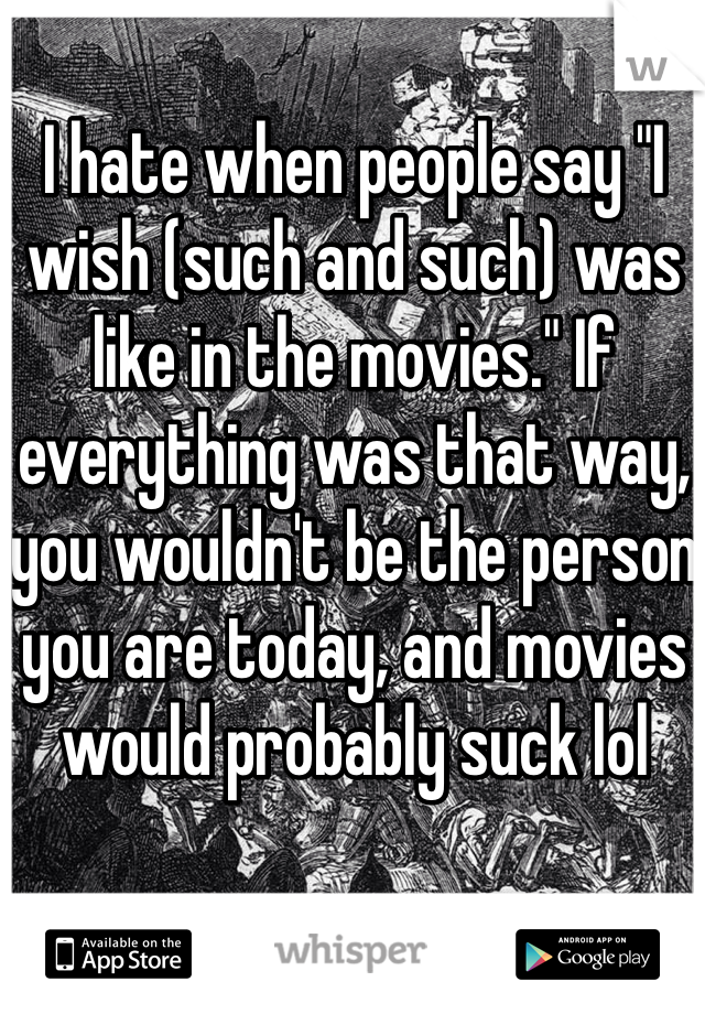 I hate when people say "I wish (such and such) was like in the movies." If everything was that way, you wouldn't be the person you are today, and movies would probably suck lol