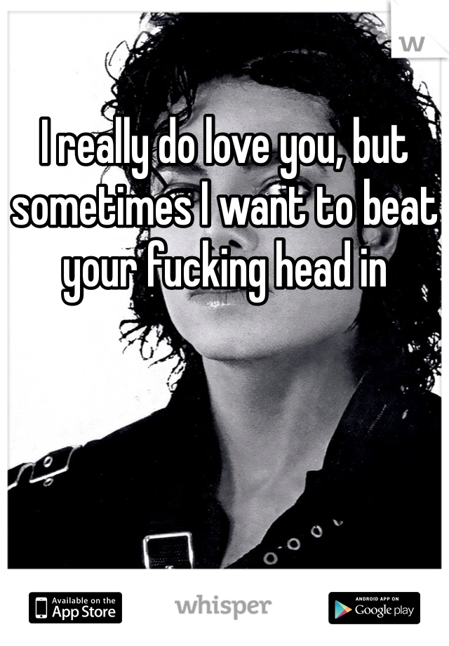 I really do love you, but sometimes I want to beat your fucking head in 