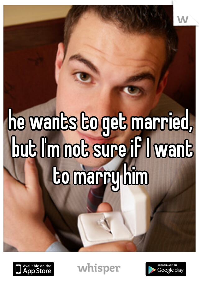 he wants to get married, but I'm not sure if I want to marry him 