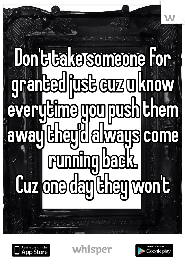 Don't take someone for granted just cuz u know everytime you push them away they'd always come running back. 
Cuz one day they won't 