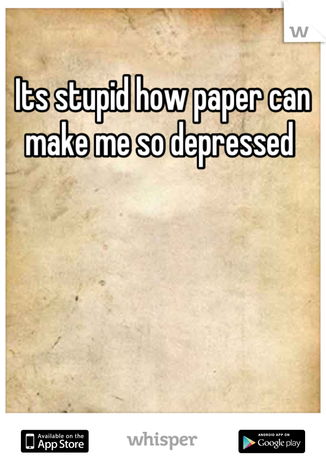 Its stupid how paper can make me so depressed 