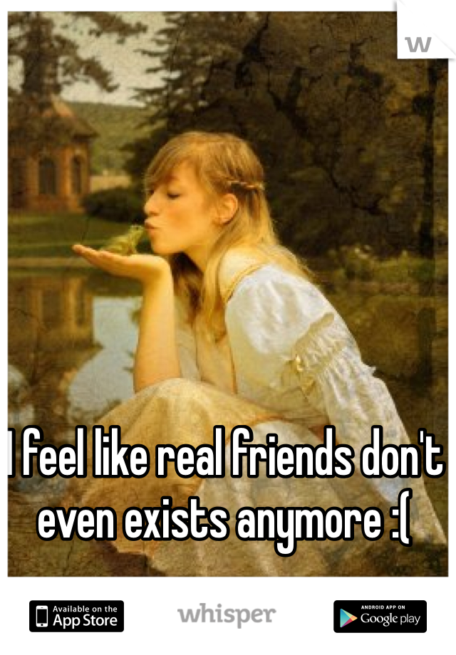I feel like real friends don't even exists anymore :(