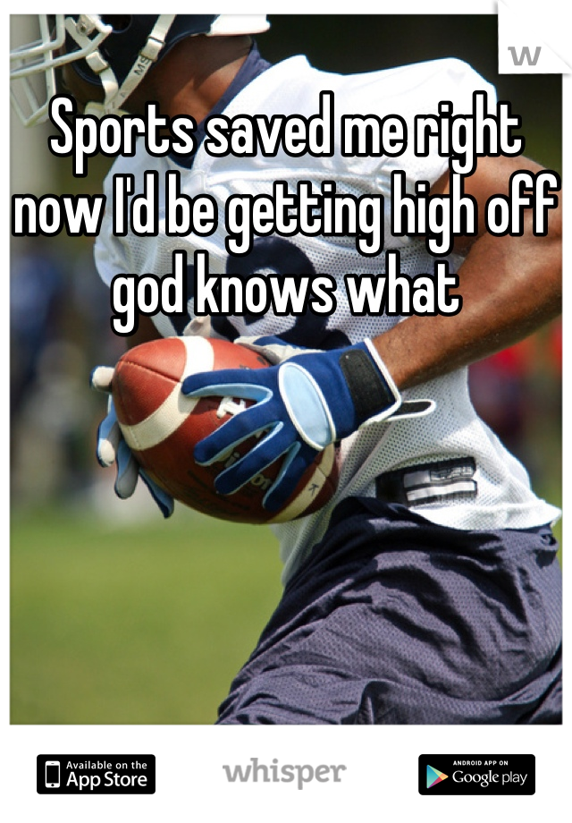 Sports saved me right now I'd be getting high off god knows what