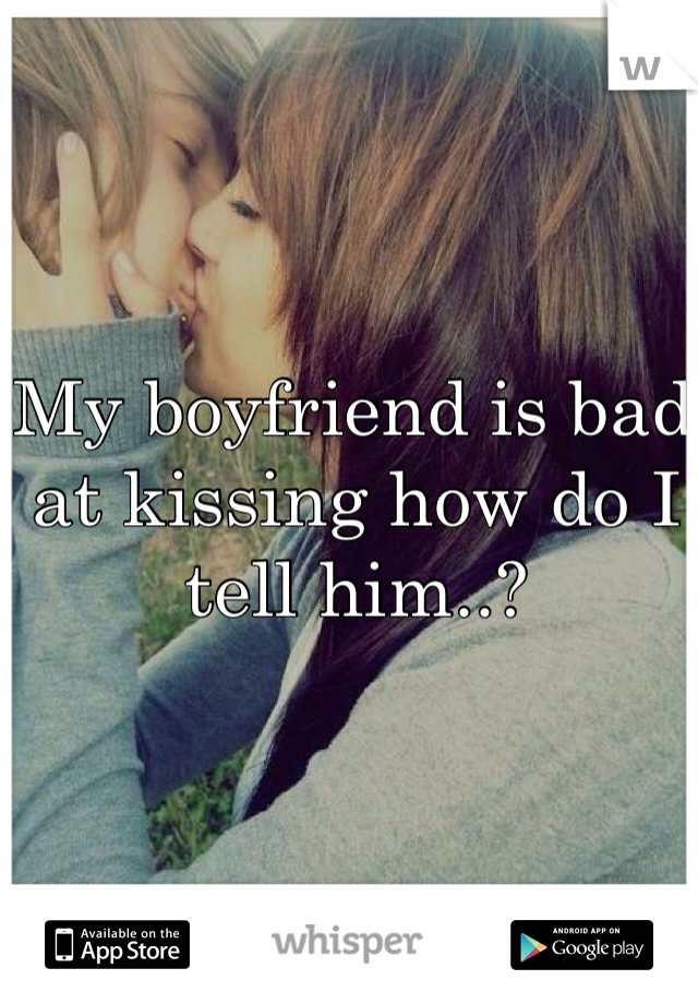 My boyfriend is bad at kissing how do I tell him..?