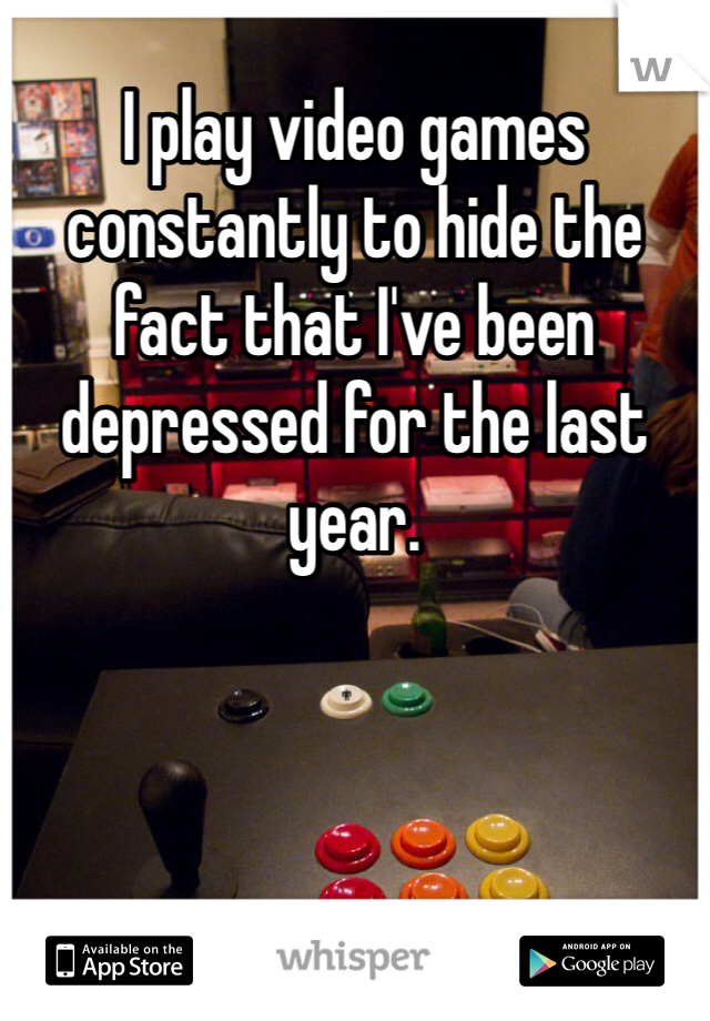 I play video games constantly to hide the fact that I've been depressed for the last year.