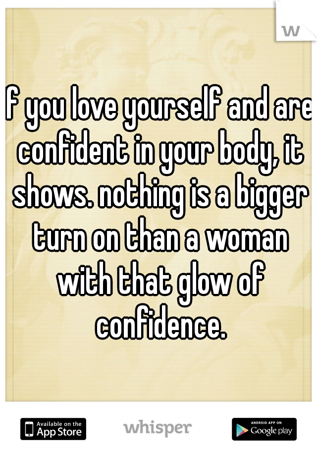 If you love yourself and are confident in your body, it shows. nothing is a bigger turn on than a woman with that glow of confidence.