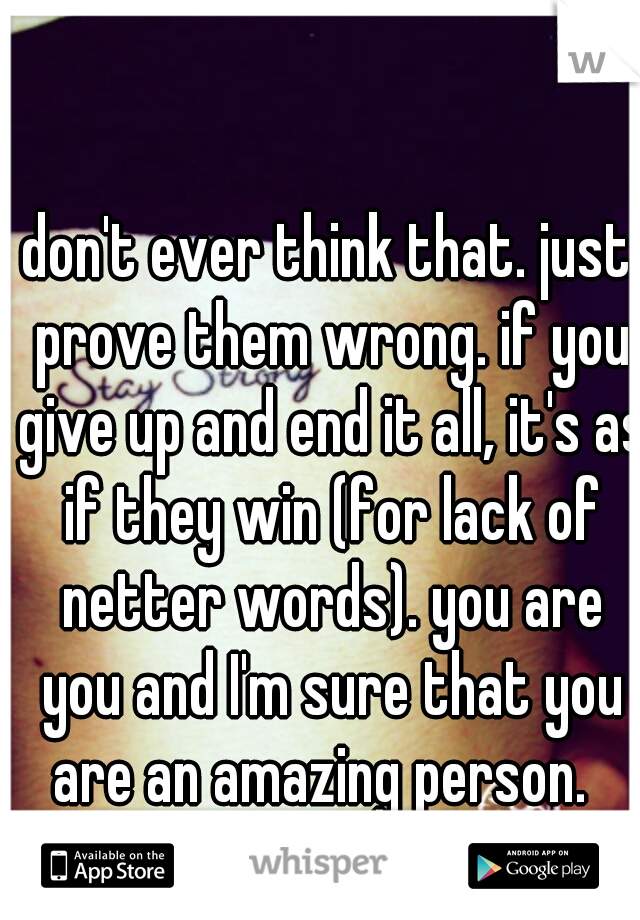 don't ever think that. just prove them wrong. if you give up and end it all, it's as if they win (for lack of netter words). you are you and I'm sure that you are an amazing person.  