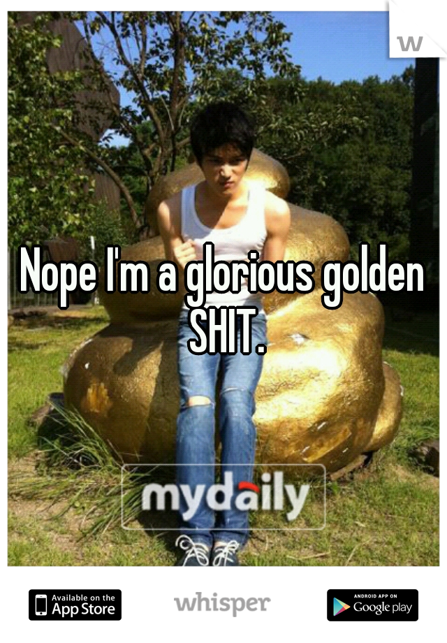 Nope I'm a glorious golden SHIT.