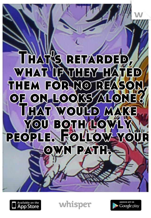 That's retarded, what if they hated them for no reason, of on looks alone? That would make you both lowly people. Follow your own path.