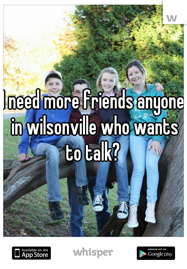 I need more friends anyone in wilsonville who wants to talk? 