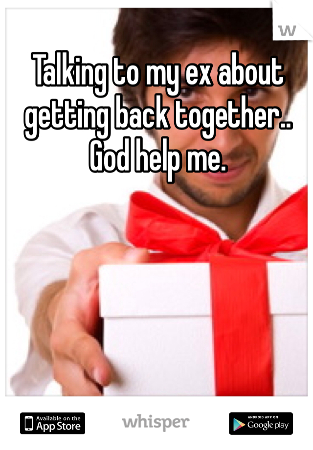 Talking to my ex about getting back together.. God help me.
