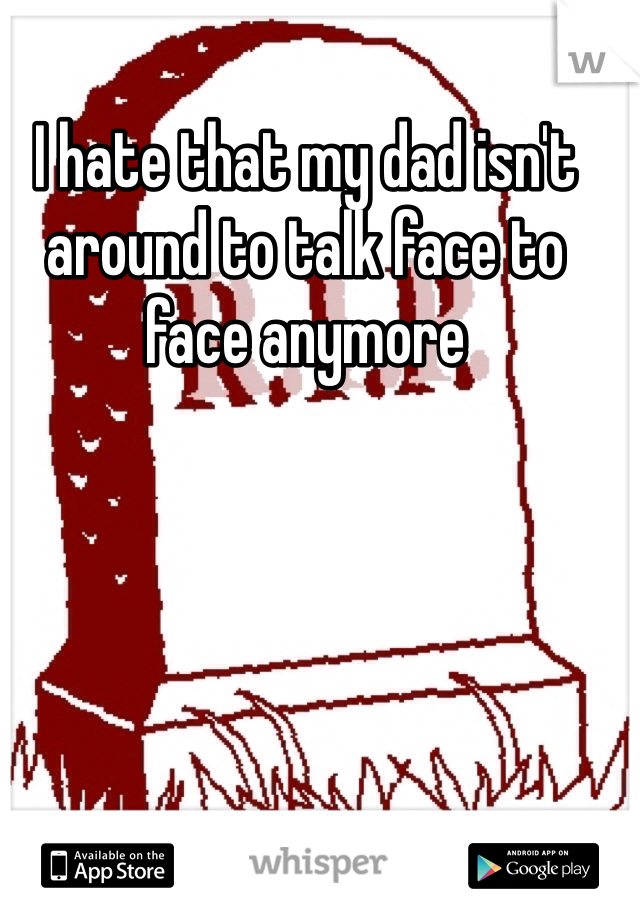 I hate that my dad isn't around to talk face to face anymore