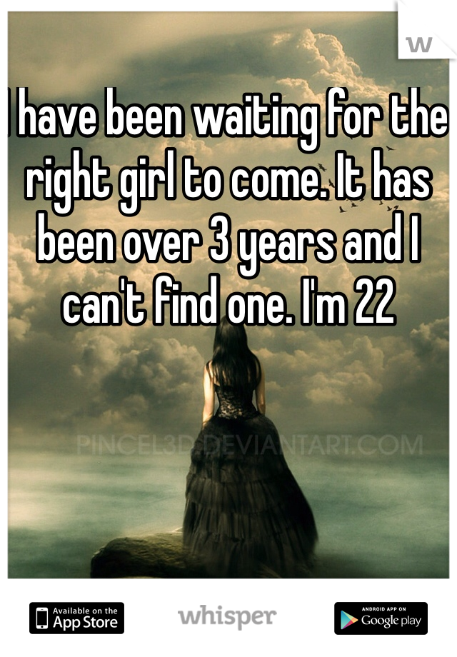 I have been waiting for the right girl to come. It has been over 3 years and I can't find one. I'm 22