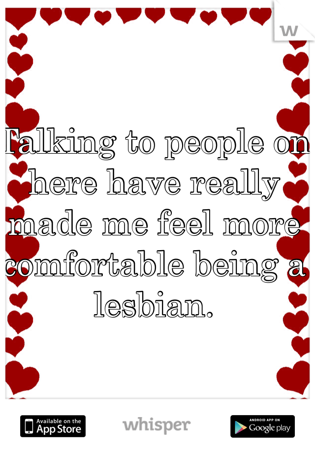Talking to people on here have really made me feel more comfortable being a lesbian. 