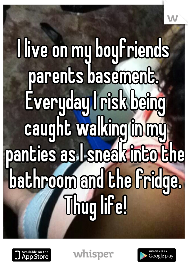 I live on my boyfriends parents basement.  Everyday I risk being caught walking in my panties as I sneak into the bathroom and the fridge. Thug life!