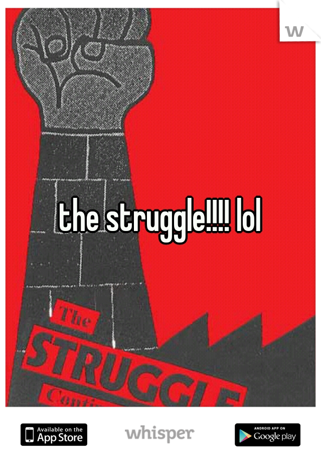 the struggle!!!! lol