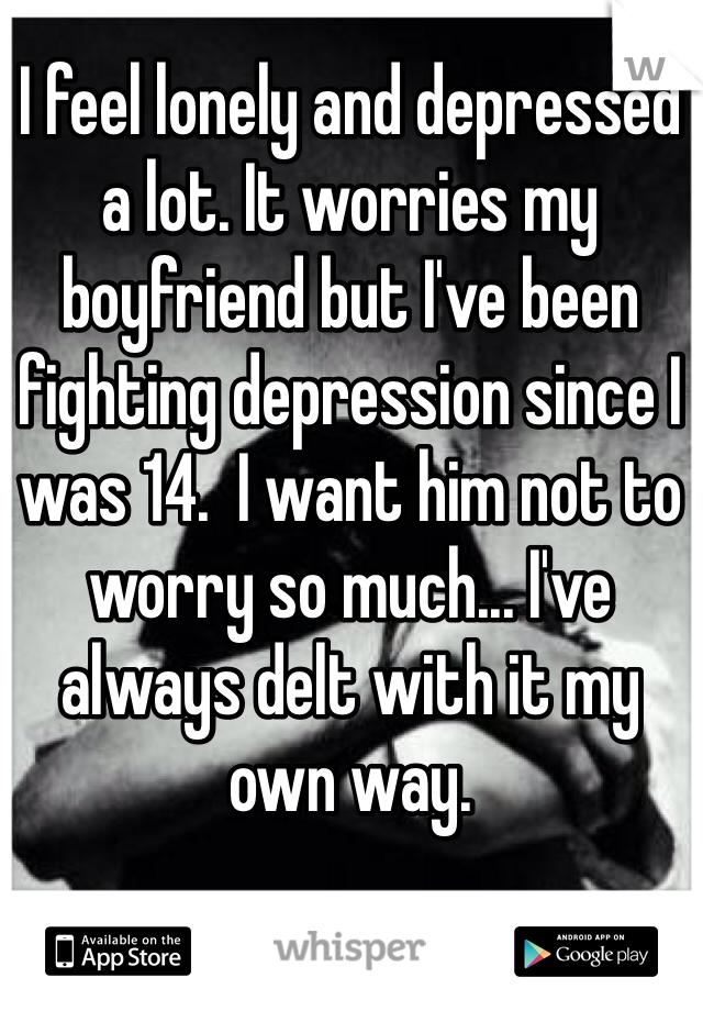 I feel lonely and depressed a lot. It worries my boyfriend but I've been fighting depression since I was 14.  I want him not to worry so much... I've always delt with it my own way.