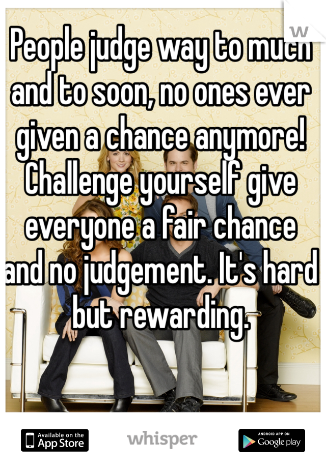 People judge way to much and to soon, no ones ever given a chance anymore! Challenge yourself give everyone a fair chance and no judgement. It's hard but rewarding. 