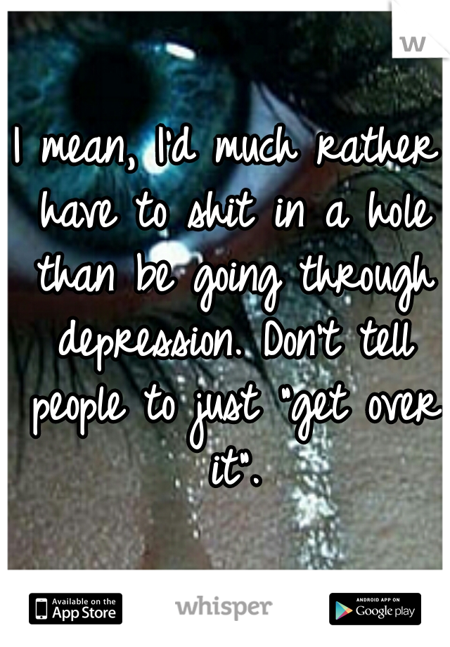 I mean, I'd much rather have to shit in a hole than be going through depression. Don't tell people to just "get over it".