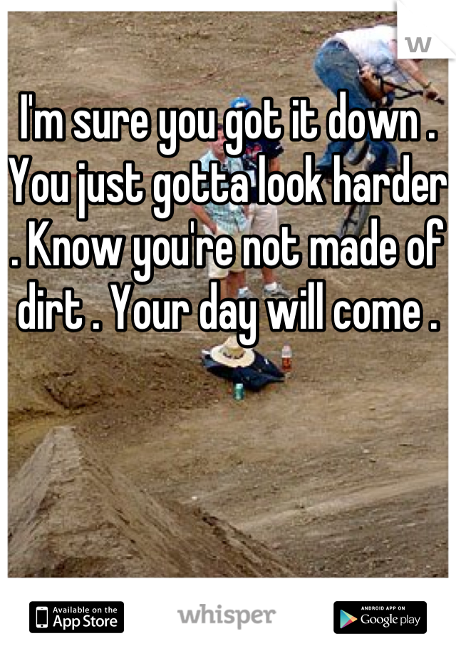 I'm sure you got it down . You just gotta look harder . Know you're not made of dirt . Your day will come .