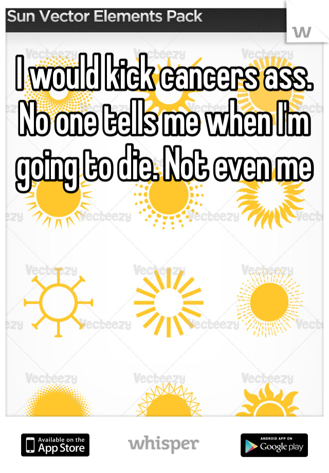 I would kick cancers ass. No one tells me when I'm going to die. Not even me