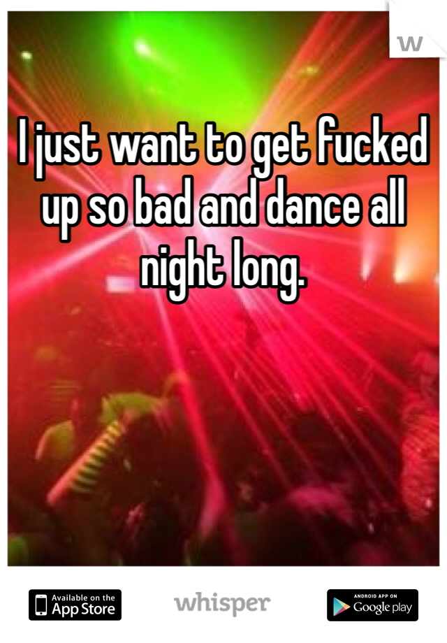 I just want to get fucked up so bad and dance all night long. 