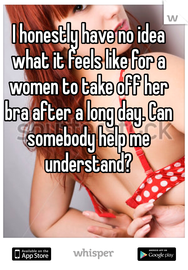 I honestly have no idea what it feels like for a women to take off her bra after a long day. Can somebody help me understand?