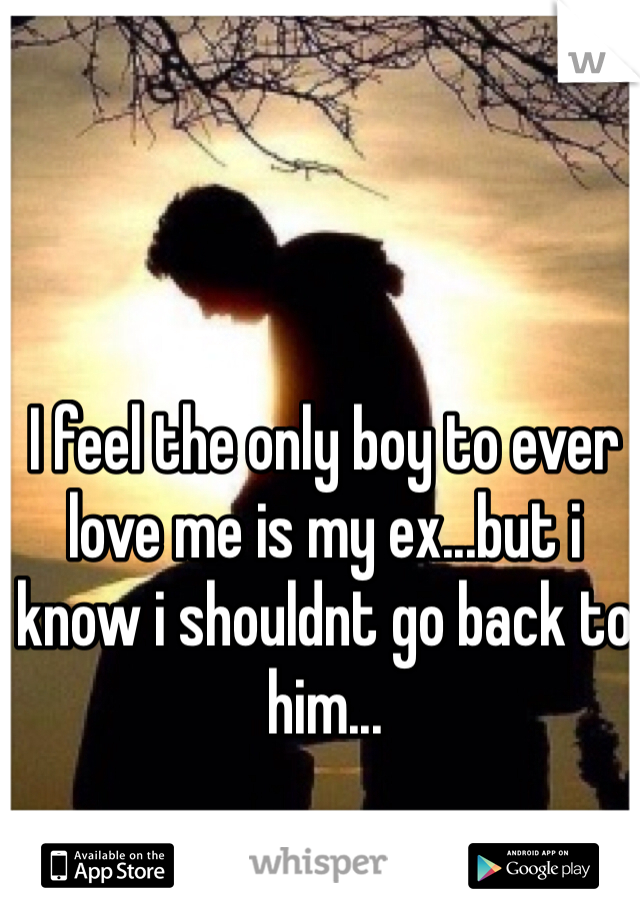 I feel the only boy to ever love me is my ex...but i know i shouldnt go back to him...