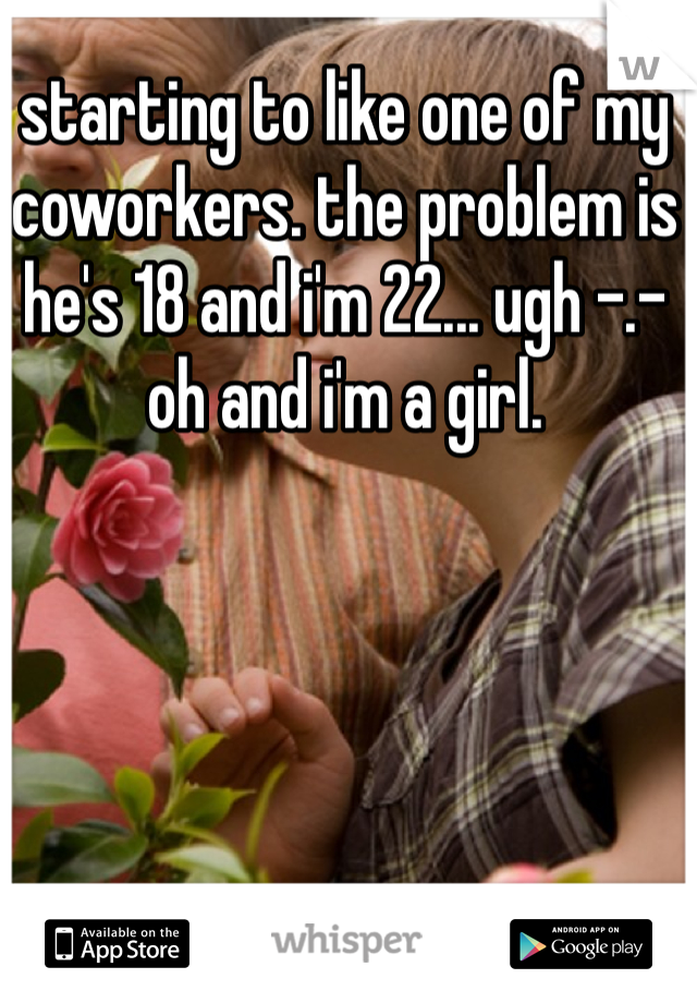 starting to like one of my coworkers. the problem is he's 18 and i'm 22... ugh -.- oh and i'm a girl. 