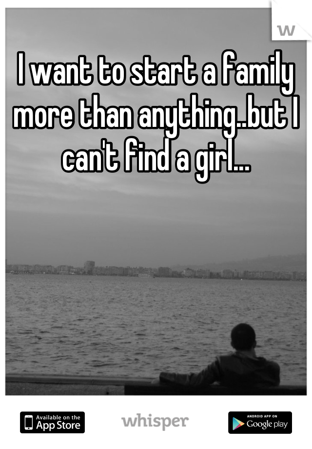 I want to start a family more than anything..but I can't find a girl...