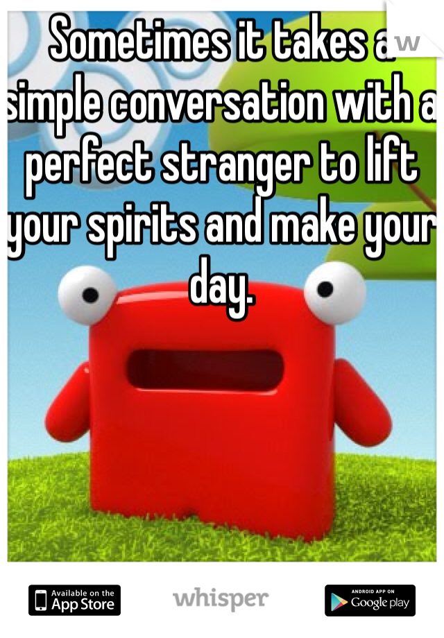 Sometimes it takes a simple conversation with a perfect stranger to lift your spirits and make your day.