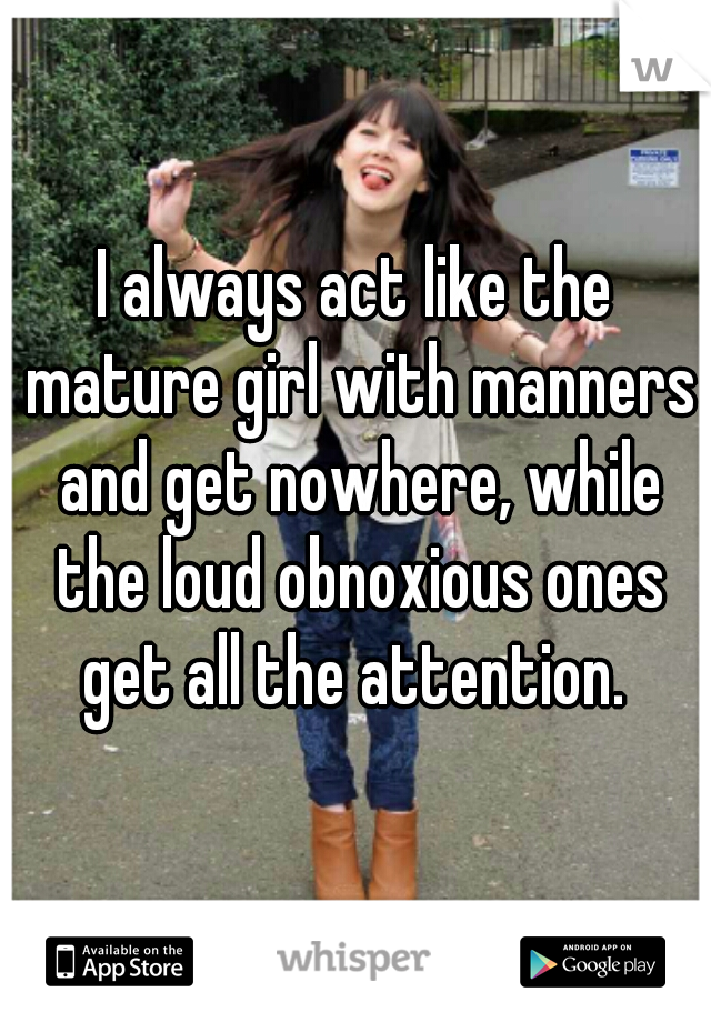 I always act like the mature girl with manners and get nowhere, while the loud obnoxious ones get all the attention. 