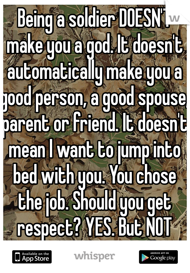 Being a soldier DOESN'T make you a god. It doesn't automatically make you a good person, a good spouse, parent or friend. It doesn't mean I want to jump into bed with you. You chose the job. Should you get respect? YES. But NOT worshipped.