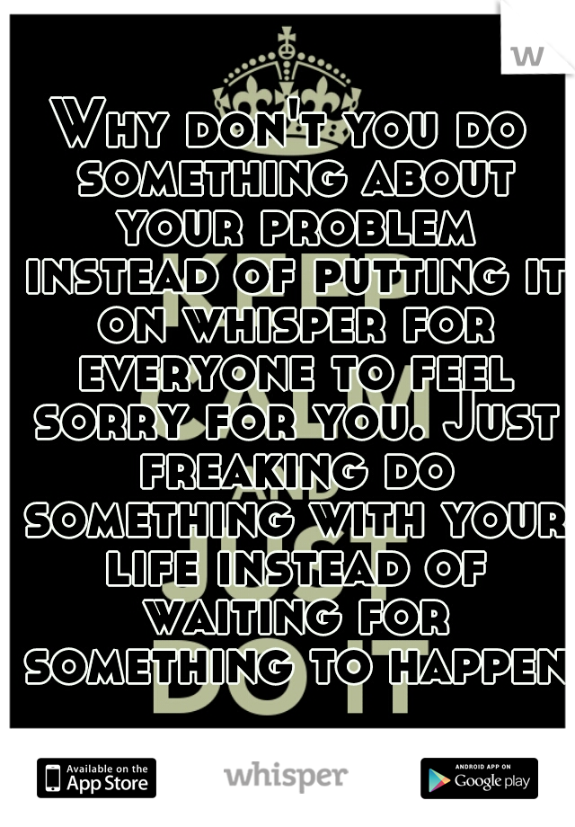 Why don't you do something about your problem instead of putting it on whisper for everyone to feel sorry for you. Just freaking do something with your life instead of waiting for something to happen!