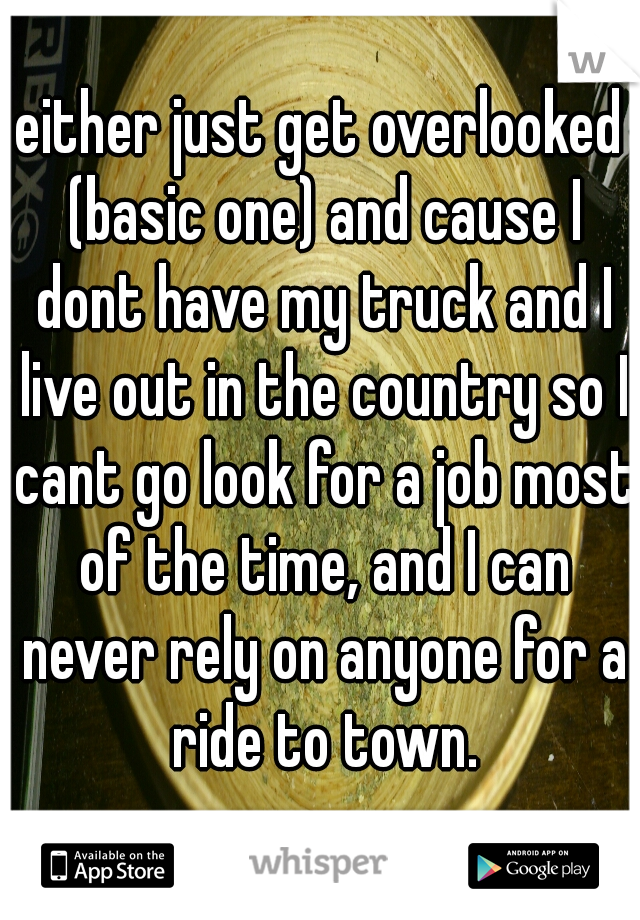 either just get overlooked (basic one) and cause I dont have my truck and I live out in the country so I cant go look for a job most of the time, and I can never rely on anyone for a ride to town.