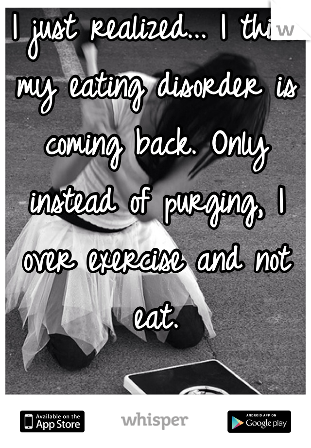 I just realized... I think my eating disorder is coming back. Only instead of purging, I over exercise and not eat. 
