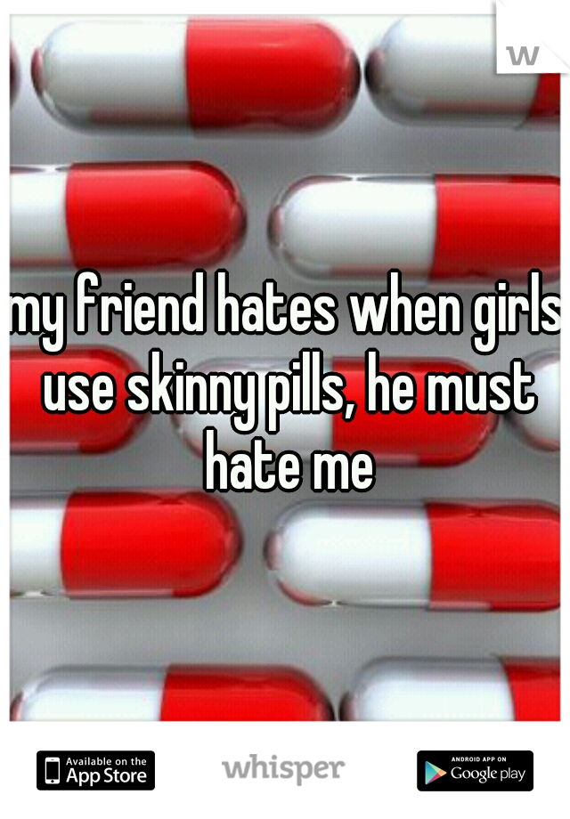 my friend hates when girls use skinny pills, he must hate me