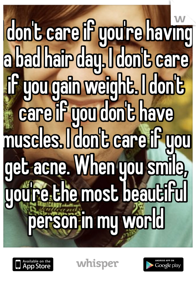 I don't care if you're having a bad hair day. I don't care if you gain weight. I don't care if you don't have muscles. I don't care if you get acne. When you smile, you're the most beautiful person in my world 