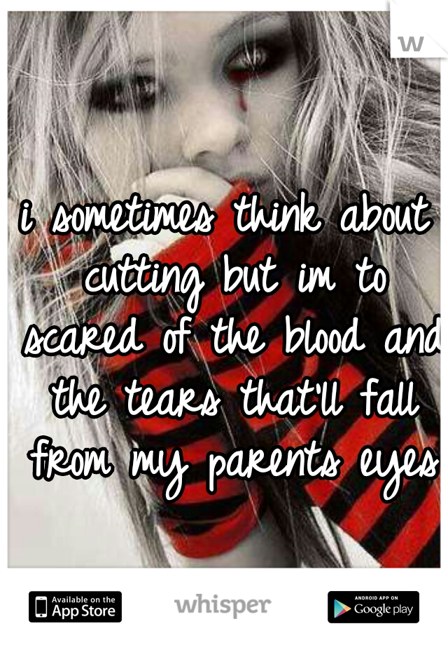 i sometimes think about cutting but im to scared of the blood and the tears that'll fall from my parents eyes