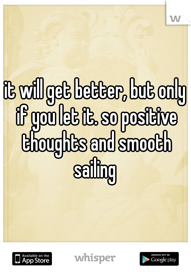 it will get better, but only if you let it. so positive thoughts and smooth sailing 