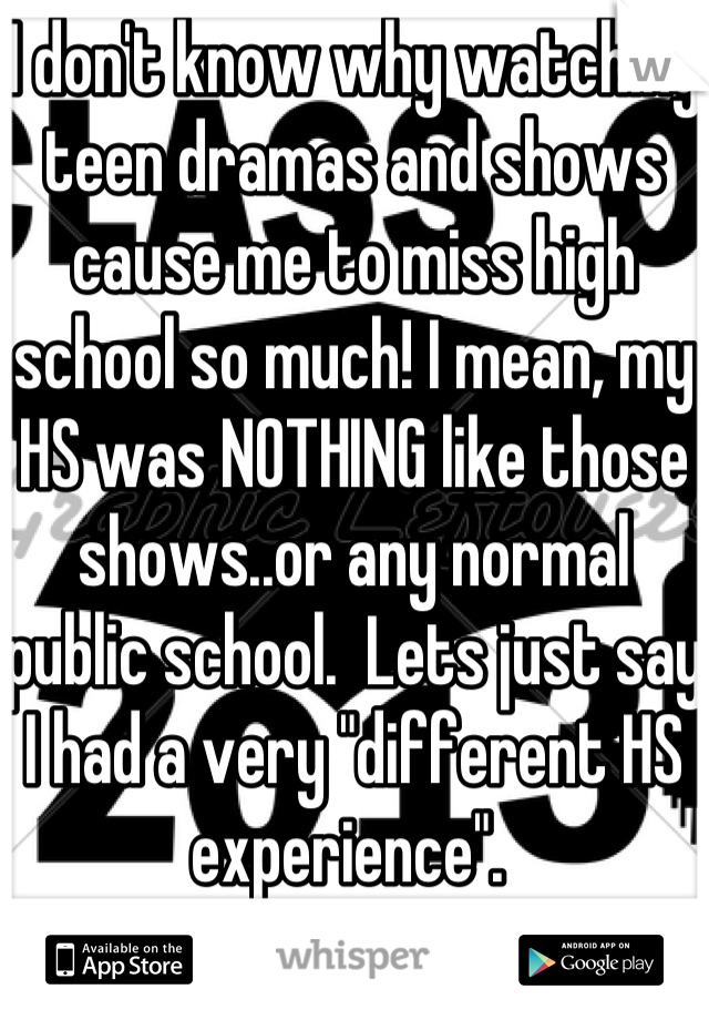 I don't know why watching teen dramas and shows cause me to miss high school so much! I mean, my HS was NOTHING like those shows..or any normal public school.  Lets just say I had a very "different HS experience". 