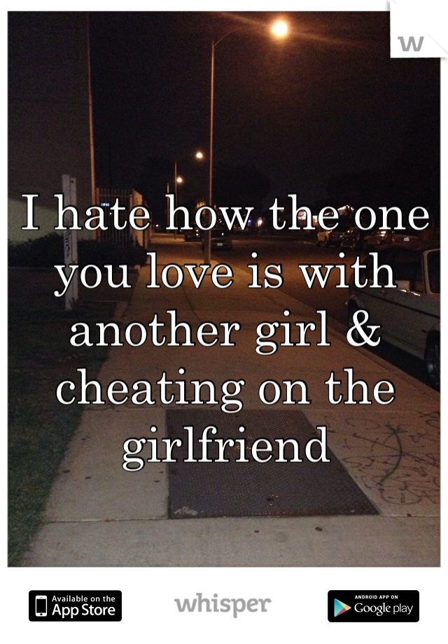 I hate how the one you love is with another girl & cheating on the girlfriend
