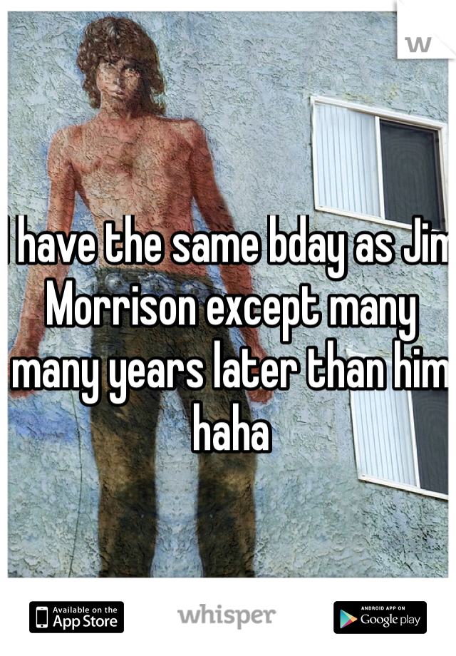 I have the same bday as Jim Morrison except many many years later than him haha