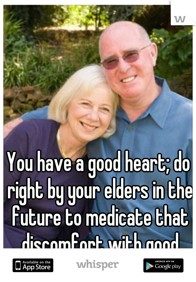You have a good heart; do right by your elders in the future to medicate that discomfort with good deeds. 