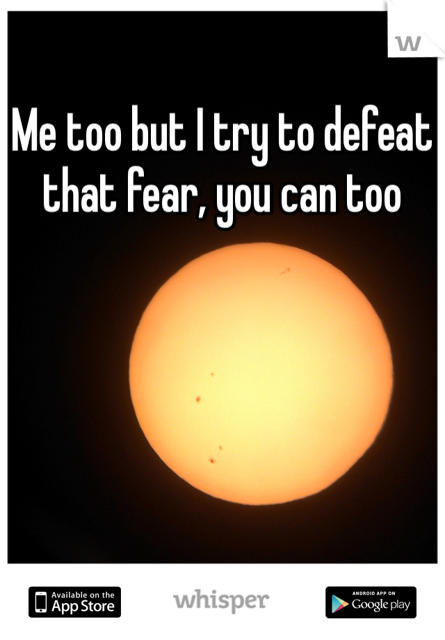 Me too but I try to defeat that fear, you can too 