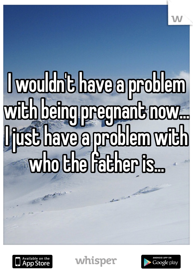 I wouldn't have a problem with being pregnant now...
I just have a problem with who the father is...