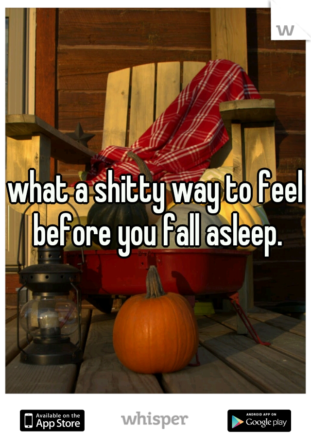 what a shitty way to feel before you fall asleep.