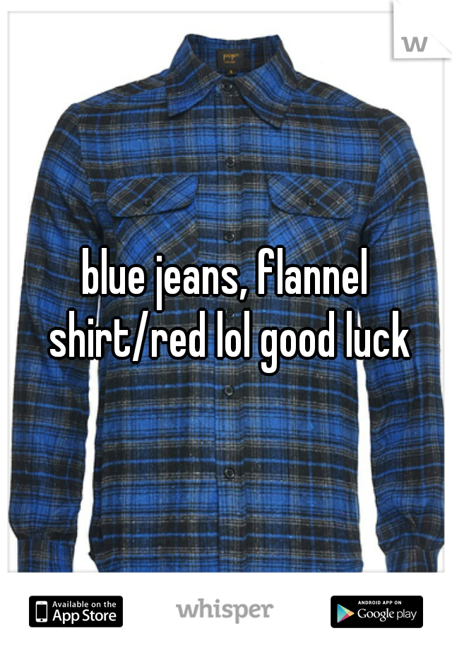 blue jeans, flannel shirt/red lol good luck