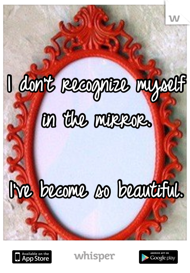 I don't recognize myself in the mirror. 

I've become so beautiful. 